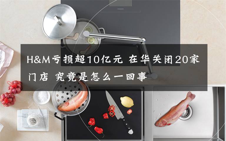 H&M虧損超10億元 在華關(guān)閉20家門店 究竟是怎么一回事