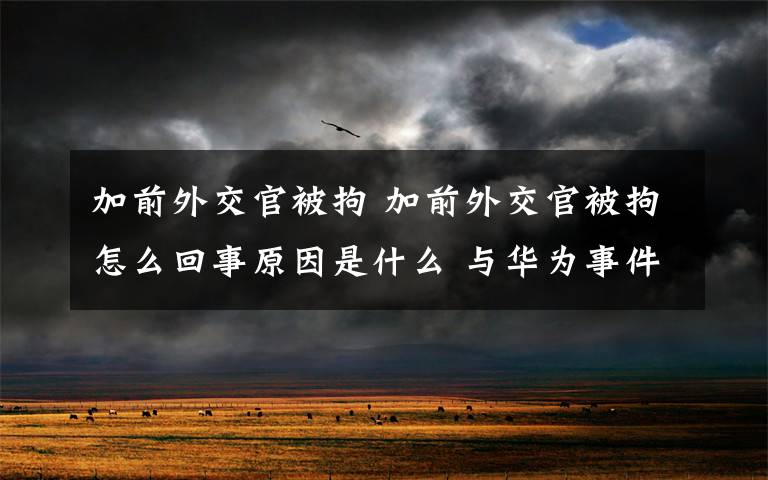 加前外交官被拘 加前外交官被拘怎么回事原因是什么 與華為事件有關么？