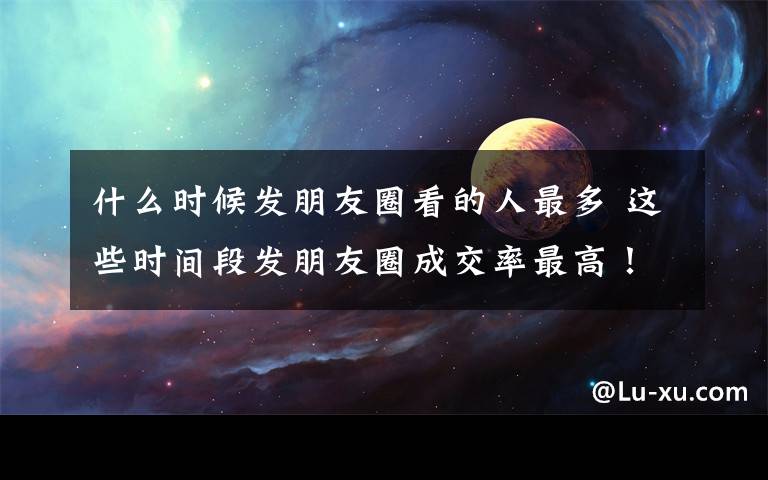 什么時(shí)候發(fā)朋友圈看的人最多 這些時(shí)間段發(fā)朋友圈成交率最高！