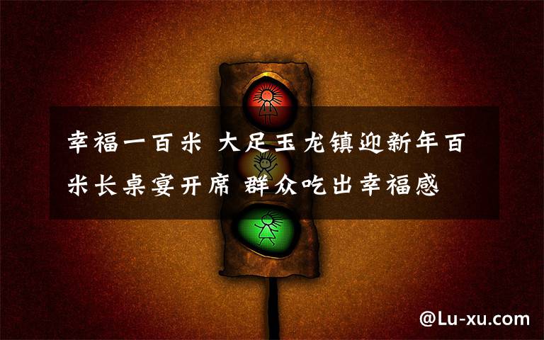 幸福一百米 大足玉龍鎮(zhèn)迎新年百米長(zhǎng)桌宴開(kāi)席 群眾吃出幸福感