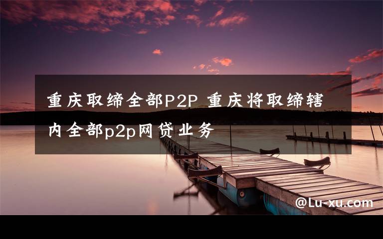 重慶取締全部P2P 重慶將取締轄內(nèi)全部p2p網(wǎng)貸業(yè)務(wù)