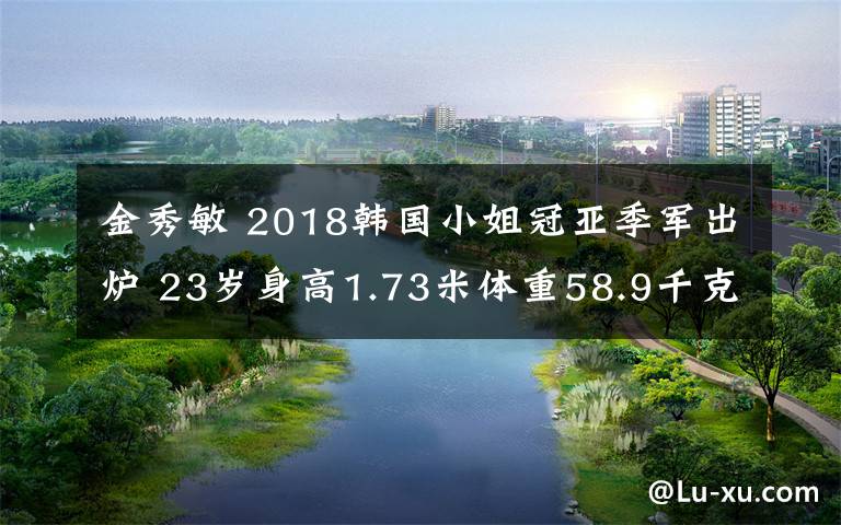 金秀敏 2018韓國(guó)小姐冠亞季軍出爐 23歲身高1.73米體重58.9千克大學(xué)生摘取桂冠