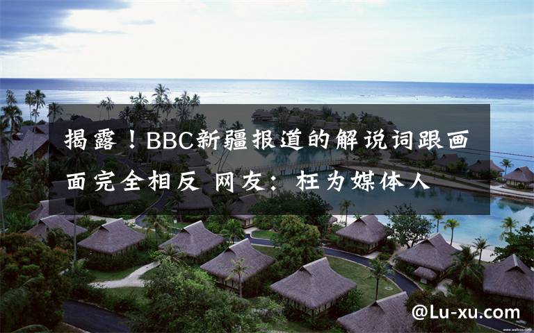 揭露！BBC新疆報(bào)道的解說(shuō)詞跟畫面完全相反 網(wǎng)友：枉為媒體人