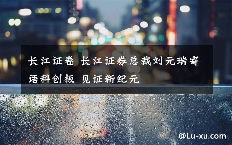 長(zhǎng)江證卷 長(zhǎng)江證券總裁劉元瑞寄語(yǔ)科創(chuàng)板 見證新紀(jì)元