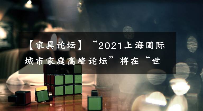 【家具論壇】“2021上海國際城市家庭高峰論壇”將在“世界城市日”期間舉行。