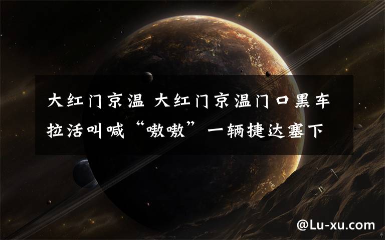 大紅門京溫 大紅門京溫門口黑車?yán)罱泻啊班秽弧币惠v捷達(dá)塞下7個(gè)人