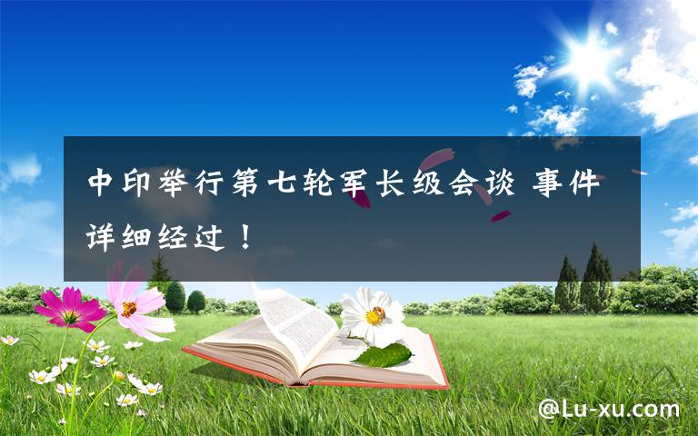 中印舉行第七輪軍長(zhǎng)級(jí)會(huì)談 事件詳細(xì)經(jīng)過(guò)！