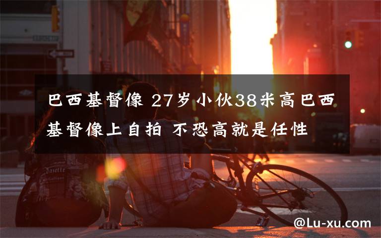 巴西基督像 27歲小伙38米高巴西基督像上自拍 不恐高就是任性