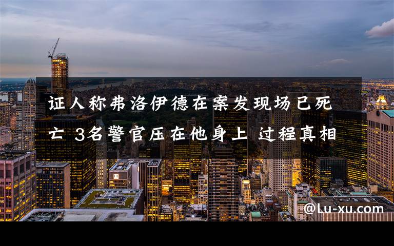 證人稱弗洛伊德在案發(fā)現(xiàn)場已死亡 3名警官壓在他身上 過程真相詳細(xì)揭秘！