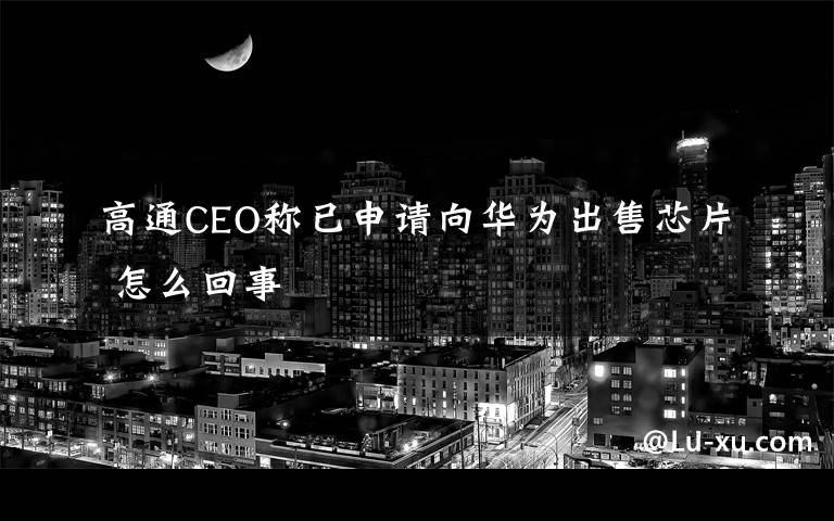 高通CEO稱已申請向華為出售芯片 怎么回事