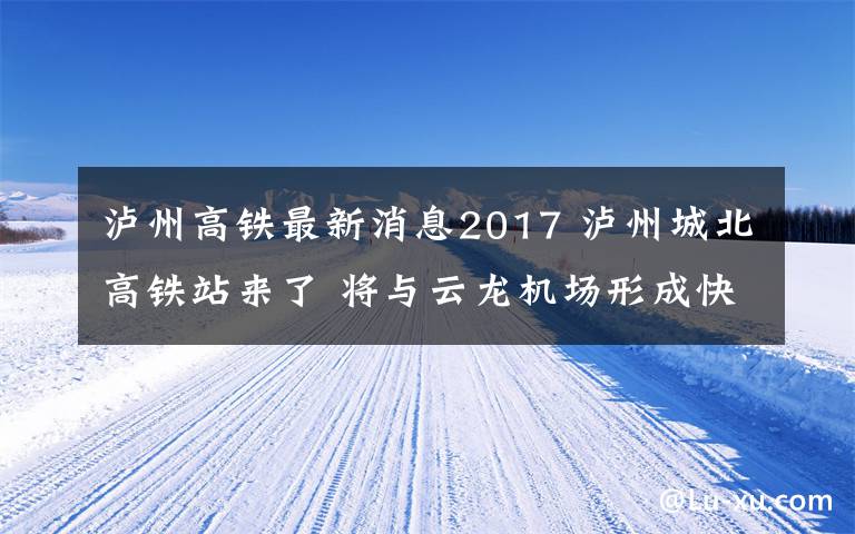 瀘州高鐵最新消息2017 瀘州城北高鐵站來了 將與云龍機場形成快速通道