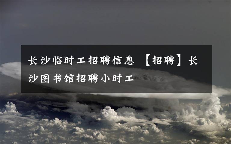 長沙臨時工招聘信息 【招聘】長沙圖書館招聘小時工