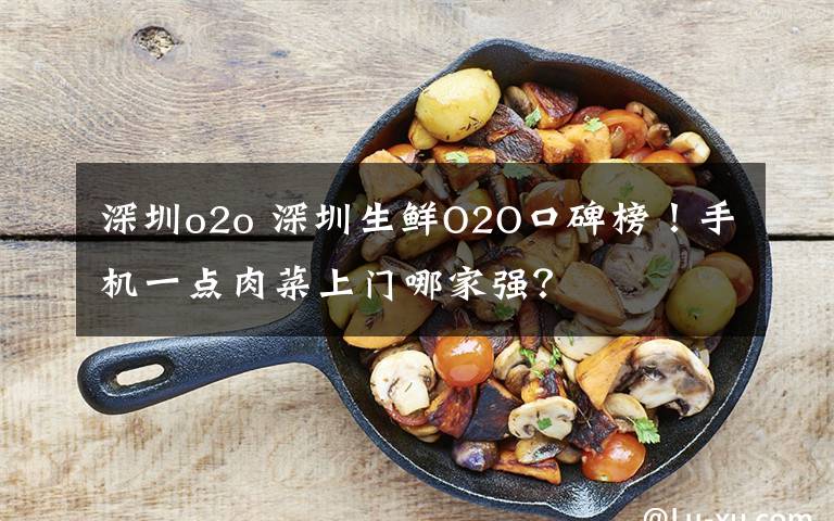 深圳o2o 深圳生鮮O2O口碑榜！手機一點肉菜上門哪家強？