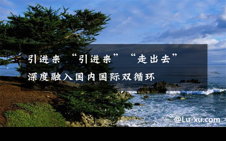 引進來 “引進來”“走出去” 深度融入國內(nèi)國際雙循環(huán)