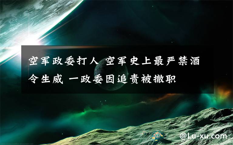 空軍政委打人 空軍史上最嚴禁酒令生威 一政委因追責被撤職