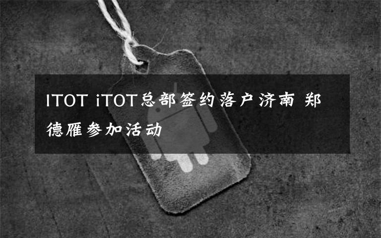 ITOT iTOT總部簽約落戶濟(jì)南 鄭德雁參加活動(dòng)