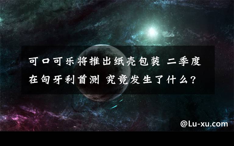 可口可樂將推出紙殼包裝 二季度在匈牙利首測 究竟發(fā)生了什么?