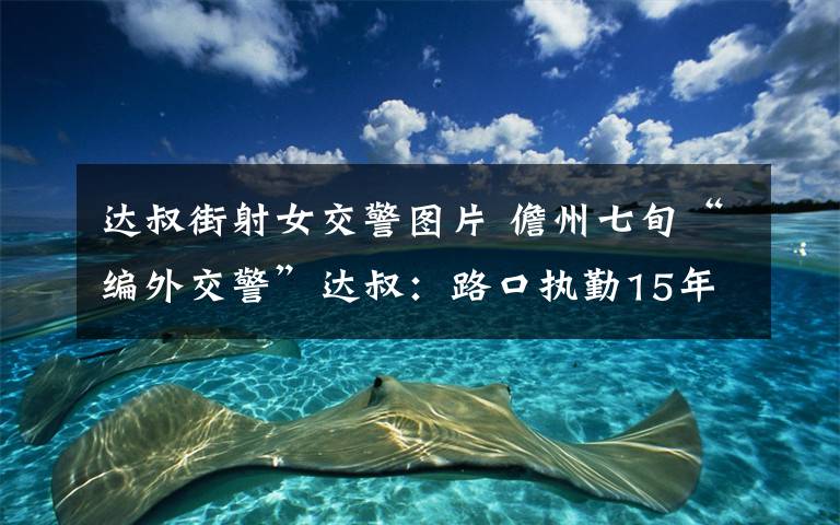 達(dá)叔街射女交警圖片 儋州七旬“編外交警”達(dá)叔：路口執(zhí)勤15年 要堅(jiān)持站下去