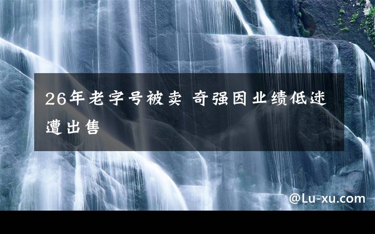 26年老字號(hào)被賣 奇強(qiáng)因業(yè)績低迷遭出售