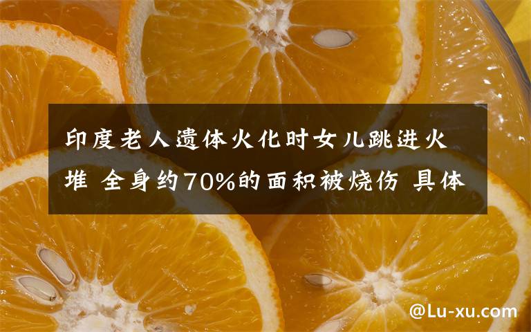 印度老人遺體火化時女兒跳進火堆 全身約70%的面積被燒傷 具體是什么情況？