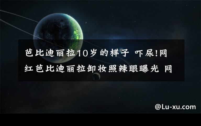 芭比迪麗拉10歲的樣子 嚇尿!網(wǎng)紅芭比迪麗拉卸妝照辣眼曝光 網(wǎng)友看哭:丑出天際