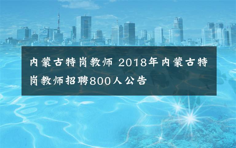 內(nèi)蒙古特崗教師 2018年內(nèi)蒙古特崗教師招聘800人公告