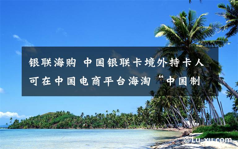 銀聯(lián)海購 中國銀聯(lián)卡境外持卡人可在中國電商平臺(tái)海淘“中國制造”