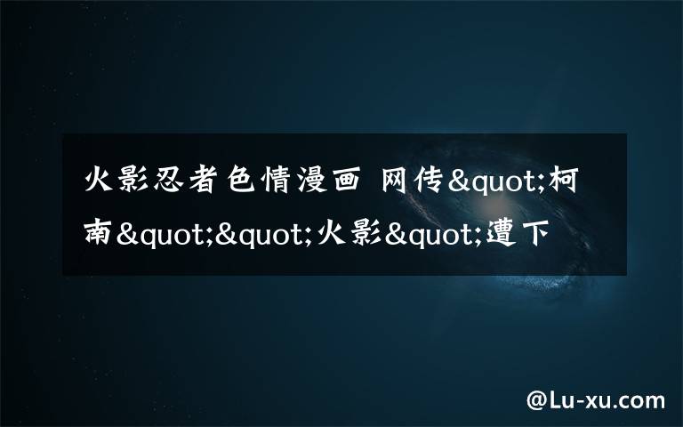 火影忍者色情漫畫 網(wǎng)傳"柯南""火影"遭下架專家建議字幕提示觀看年齡