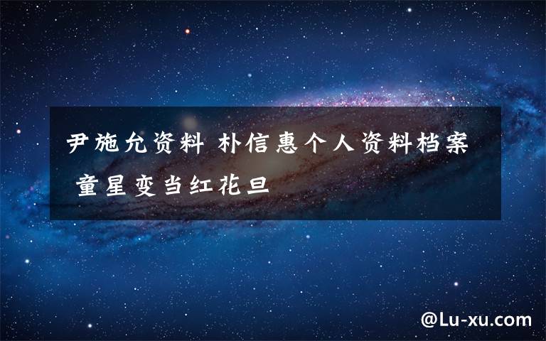 尹施允資料 樸信惠個人資料檔案 童星變當(dāng)紅花旦