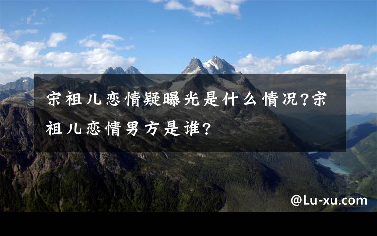 宋祖兒戀情疑曝光是什么情況?宋祖兒戀情男方是誰?