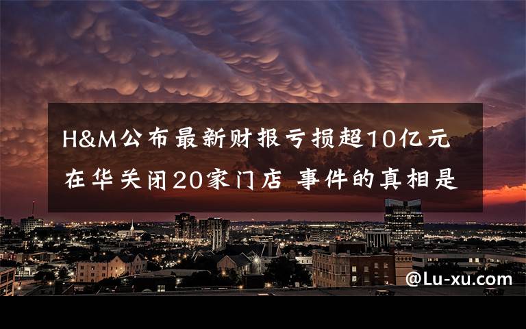 H&M公布最新財報虧損超10億元 在華關閉20家門店 事件的真相是什么？