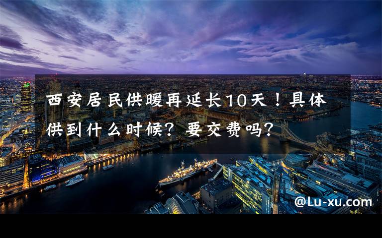 西安居民供暖再延長(zhǎng)10天！具體供到什么時(shí)候？要交費(fèi)嗎？