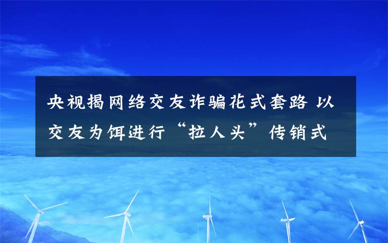 央視揭網(wǎng)絡(luò)交友詐騙花式套路 以交友為餌進(jìn)行“拉人頭”傳銷式詐騙 具體是啥情況?