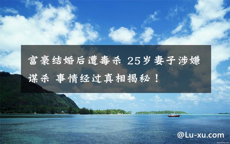 富豪結(jié)婚后遭毒殺 25歲妻子涉嫌謀殺 事情經(jīng)過真相揭秘！