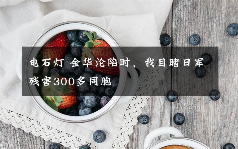 電石燈 金華淪陷時，我目睹日軍殘害300多同胞