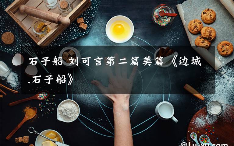 石子船 劉可言第二篇美篇《邊城.石子船》