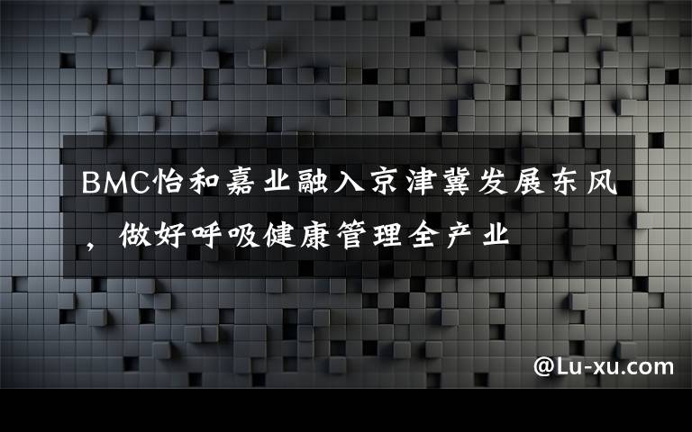 BMC怡和嘉業(yè)融入京津冀發(fā)展東風，做好呼吸健康管理全產(chǎn)業(yè)