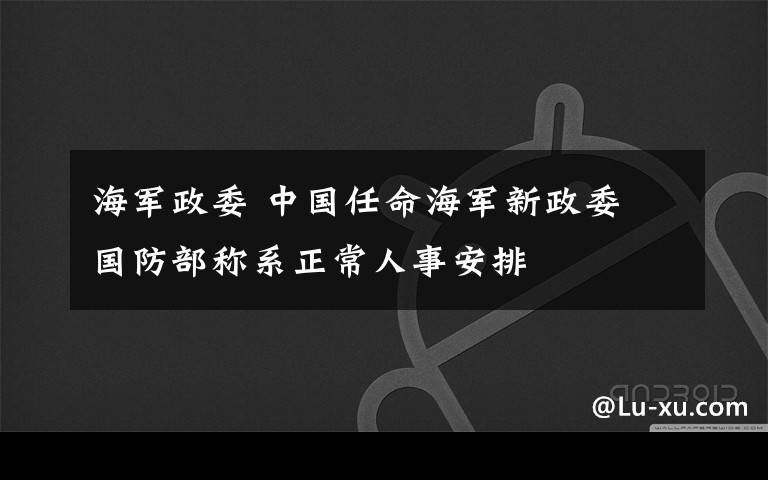 海軍政委 中國(guó)任命海軍新政委 國(guó)防部稱系正常人事安排