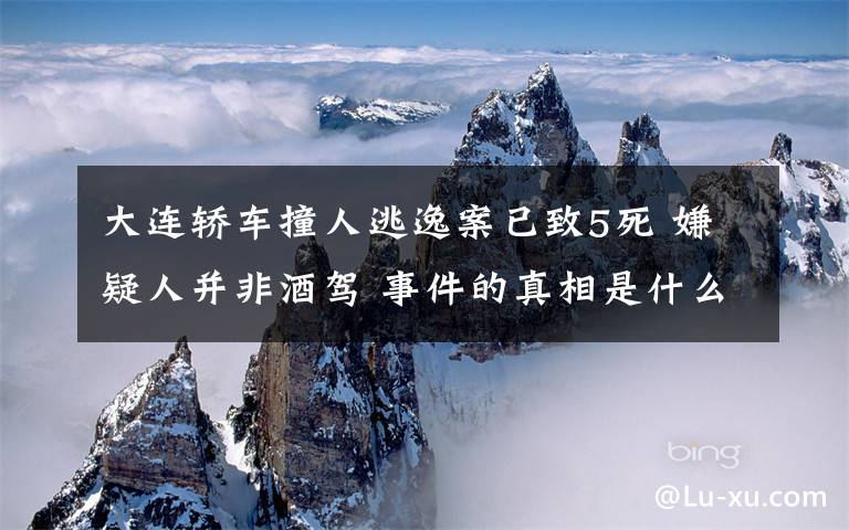 大連轎車撞人逃逸案已致5死 嫌疑人并非酒駕 事件的真相是什么？