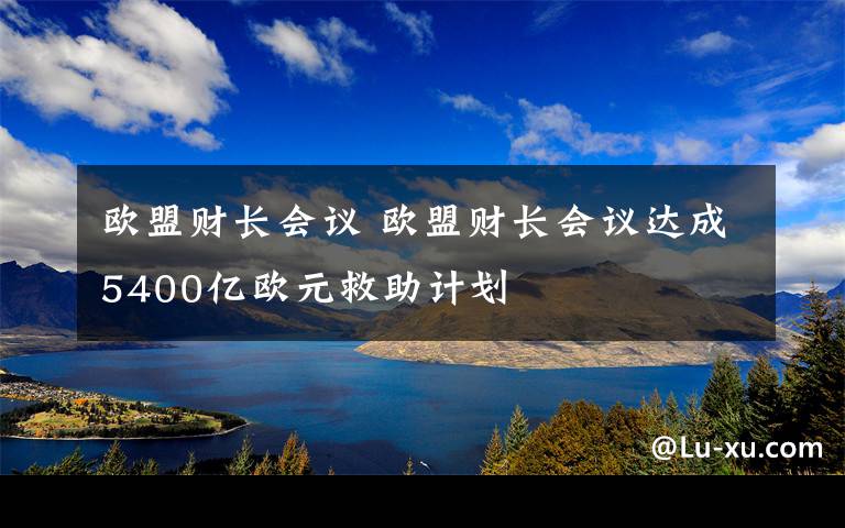 歐盟財長會議 歐盟財長會議達成5400億歐元救助計劃