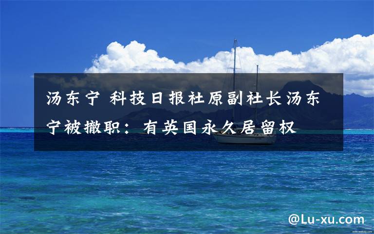 湯東寧 科技日?qǐng)?bào)社原副社長(zhǎng)湯東寧被撤職：有英國(guó)永久居留權(quán)