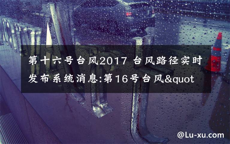 第十六號(hào)臺(tái)風(fēng)2017 臺(tái)風(fēng)路徑實(shí)時(shí)發(fā)布系統(tǒng)消息:第16號(hào)臺(tái)風(fēng)"瑪娃"登陸廣東陸豐