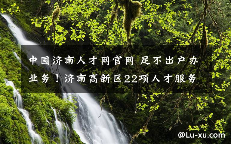 中國(guó)濟(jì)南人才網(wǎng)官網(wǎng) 足不出戶辦業(yè)務(wù)！濟(jì)南高新區(qū)22項(xiàng)人才服務(wù)網(wǎng)辦指南來(lái)啦！