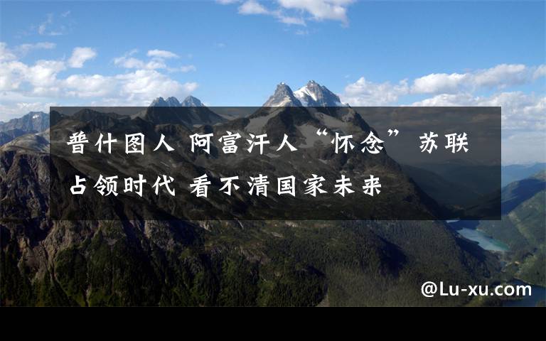 普什圖人 阿富汗人“懷念”蘇聯(lián)占領(lǐng)時(shí)代 看不清國家未來