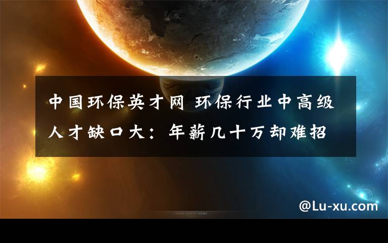 中國環(huán)保英才網(wǎng) 環(huán)保行業(yè)中高級(jí)人才缺口大：年薪幾十萬卻難招到人