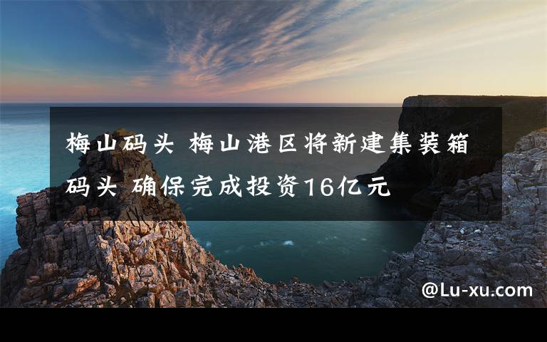 梅山碼頭 梅山港區(qū)將新建集裝箱碼頭 確保完成投資16億元