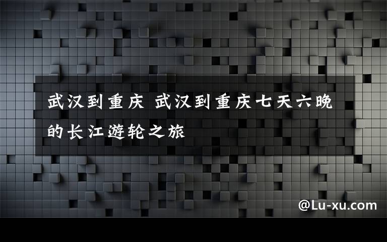 武漢到重慶 武漢到重慶七天六晚的長(zhǎng)江游輪之旅