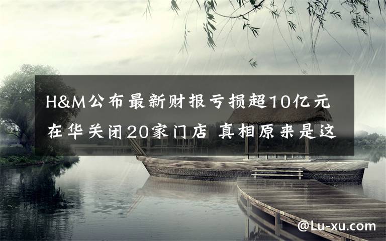 H&M公布最新財報虧損超10億元 在華關(guān)閉20家門店 真相原來是這樣！