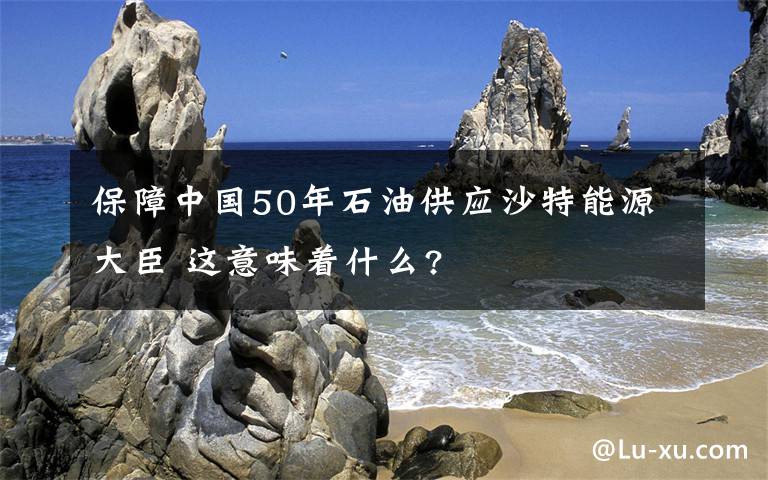 保障中國50年石油供應(yīng)沙特能源大臣 這意味著什么?