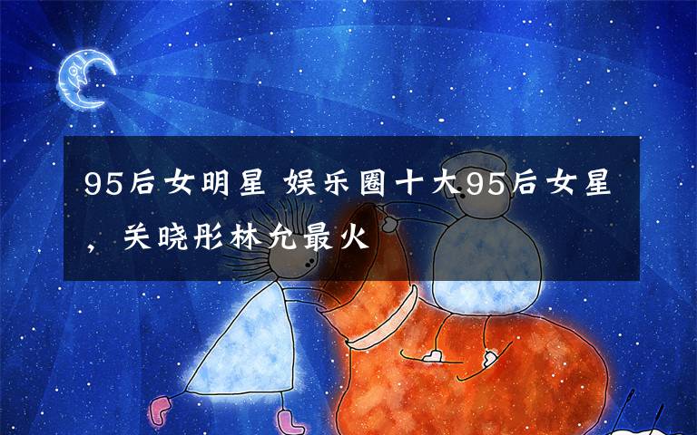 95后女明星 娛樂圈十大95后女星，關(guān)曉彤林允最火